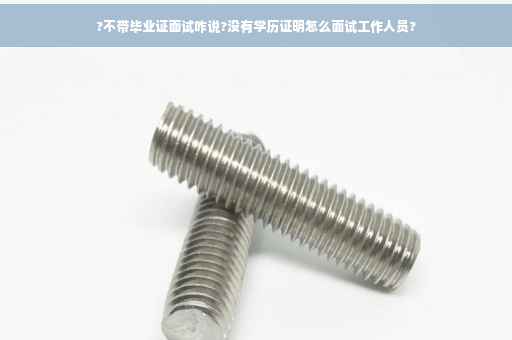 ?不带毕业证面试咋说?没有学历证明怎么面试工作人员?