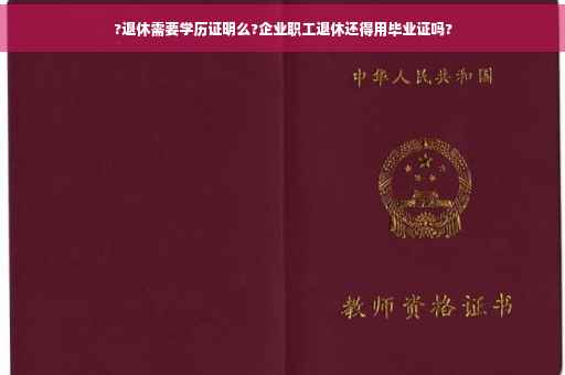 ?退休需要学历证明么?企业职工退休还得用毕业证吗?