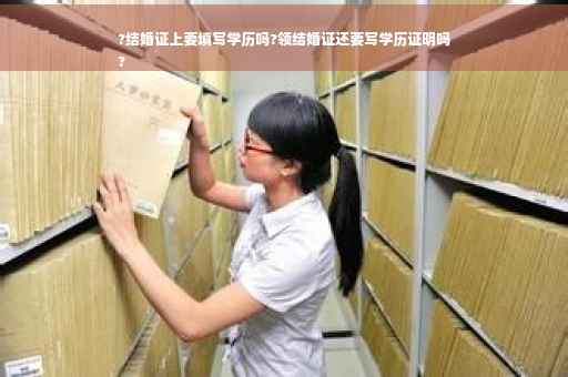?结婚证上要填写学历吗?领结婚证还要写学历证明吗
?
