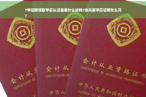 ?学信网领取学历认证需要什么材料?当兵要学历证明怎么开
?