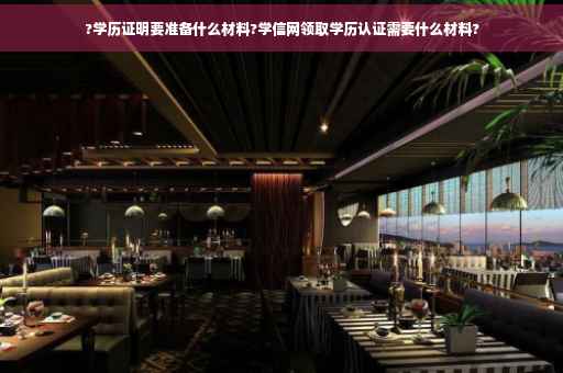 ?学历证明要准备什么材料?学信网领取学历认证需要什么材料?