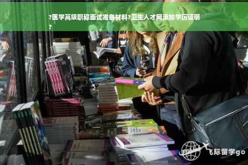 ?医学高级职称面试准备材料?卫生人才网添加学历证明
?