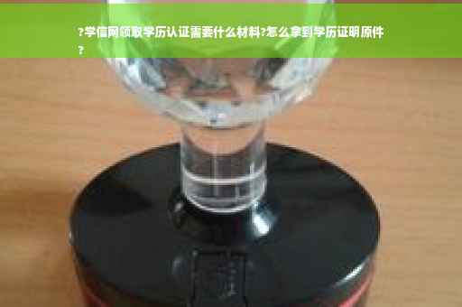?学信网领取学历认证需要什么材料?怎么拿到学历证明原件
?