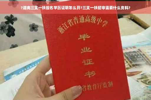 ?湖南三支一扶报名学历证明怎么开?三支一扶初审需要什么资料?