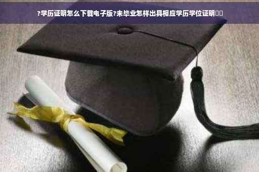 ?学历证明怎么下载电子版?未毕业怎样出具相应学历学位证明⚡️