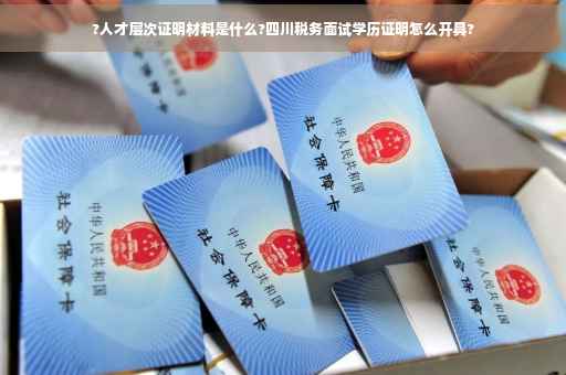 ?人才层次证明材料是什么?四川税务面试学历证明怎么开具?