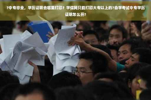 ?中专毕业，学历证明去哪里打印？学信网只能打印大专以上的?自学考试中专学历证明怎么开?