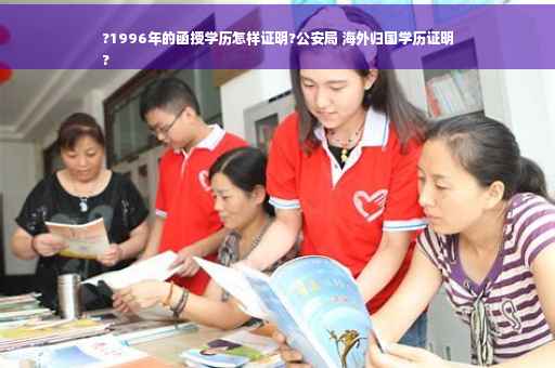?1996年的函授学历怎样证明?公安局 海外归国学历证明
?