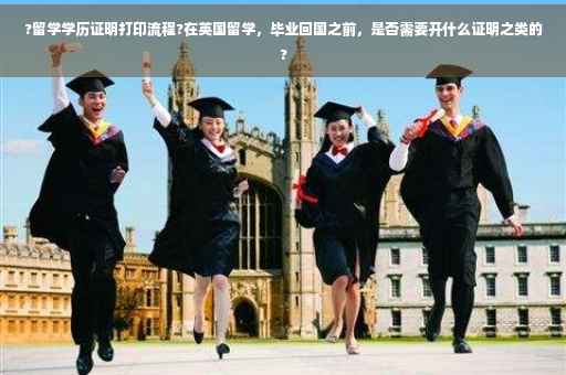 ?留学学历证明打印流程?在英国留学，毕业回国之前，是否需要开什么证明之类的?