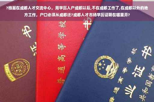 ?档案在成都人才交流中心，用学历入户成都以后,不在成都工作了,在成都以外的地方工作，户口必须从成都迁?成都人才市场学历证明在哪里开?