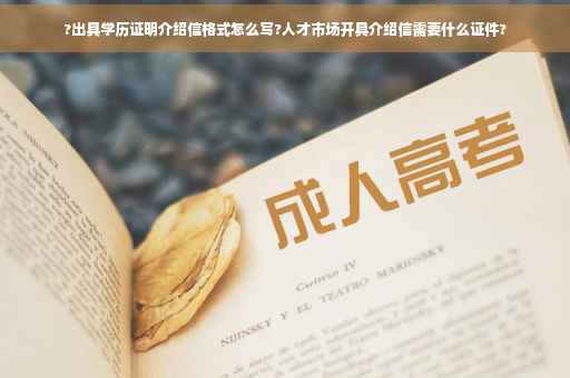 ?出具学历证明介绍信格式怎么写?人才市场开具介绍信需要什么证件?