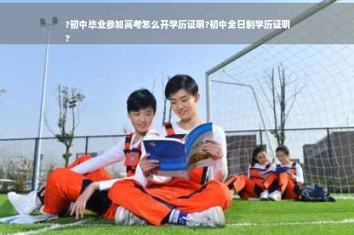 ?初中毕业参加高考怎么开学历证明?初中全日制学历证明
?