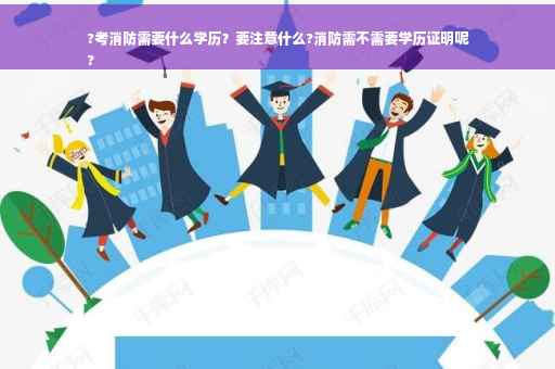 ?考消防需要什么学历？要注意什么?消防需不需要学历证明呢
?