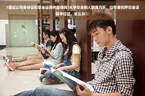 ?面试让带身份证和毕业证原件靠谱吗?大学毕业刚入职没几天，公司要扣押毕业证和学位证，怎么办⚡️