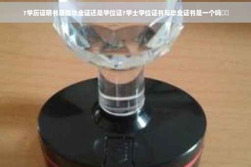 ?学历证明书是指毕业证还是学位证?学士学位证书与毕业证书是一个吗⚡️