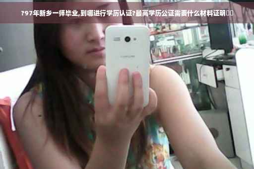 ?97年新乡一师毕业,到哪进行学历认证?最高学历公证需要什么材料证明⚡️