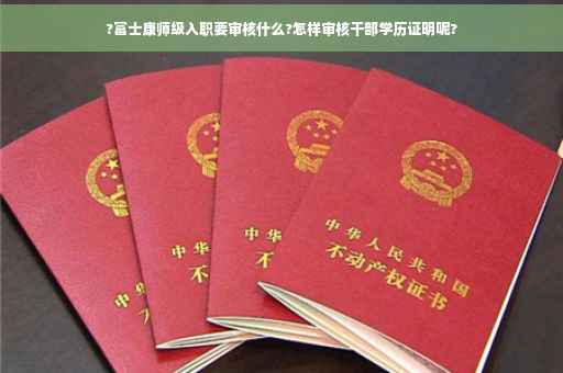 ?富士康师级入职要审核什么?怎样审核干部学历证明呢?