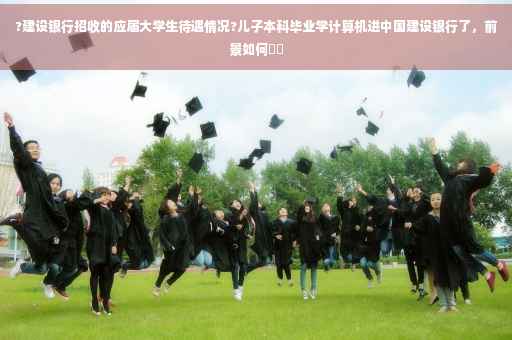 ?建设银行招收的应届大学生待遇情况?儿子本科毕业学计算机进中国建设银行了，前景如何⚡️