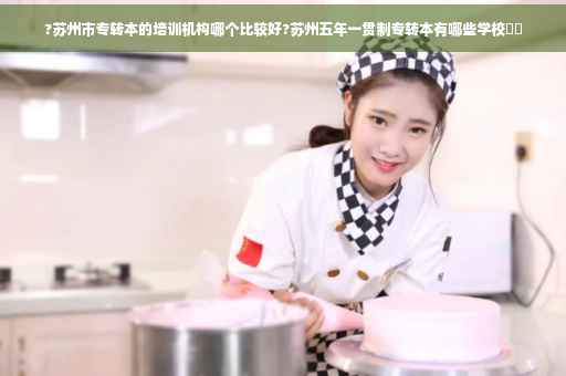 ?苏州市专转本的培训机构哪个比较好?苏州五年一贯制专转本有哪些学校⚡️