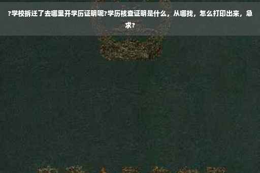 ?学校拆迁了去哪里开学历证明呢?学历核查证明是什么，从哪找，怎么打印出来，急求?