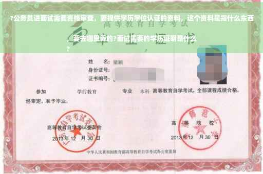 ?公务员进面试需要资格审查，要提供学历学位认证的资料，这个资料是指什么东西，要去哪里弄的?面试需要的学历证明是什么
?