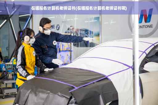在哪报名计算机老师证书(在哪报名计算机老师证书呢)