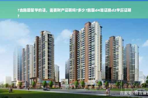 ?去韩国留学的话，需要财产证明吗?多少?韩国d4签证换d2学历证明
?