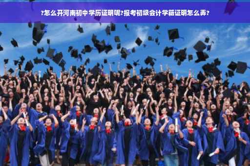 ?怎么开河南初中学历证明呢?报考初级会计学籍证明怎么弄?