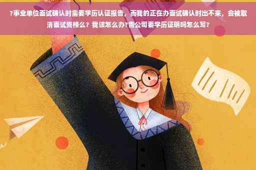 ?事业单位面试确认时需要学历认证报告，而我的正在办面试确认时出不来，会被取消面试资格么？我该怎么办?告公司要学历证明吗怎么写?