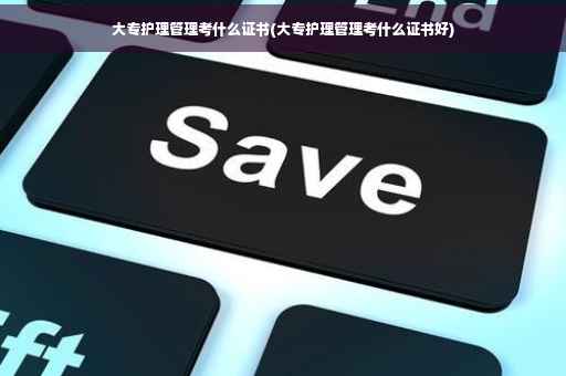 大专护理管理考什么证书(大专护理管理考什么证书好)