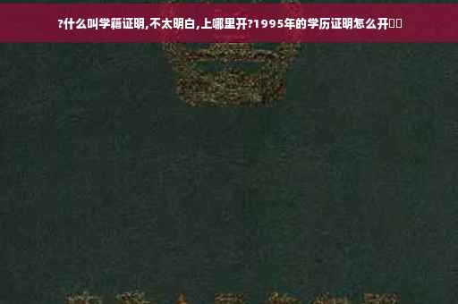 ?什么叫学籍证明,不太明白,上哪里开?1995年的学历证明怎么开⚡️