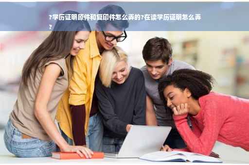 ?学历证明原件和复印件怎么弄的?在读学历证明怎么弄
?