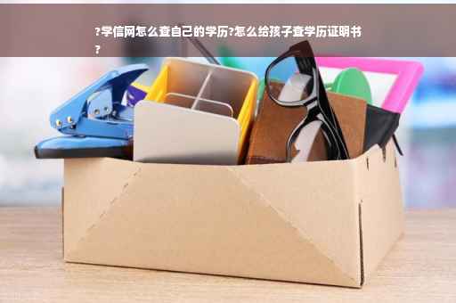 ?学信网怎么查自己的学历?怎么给孩子查学历证明书
?