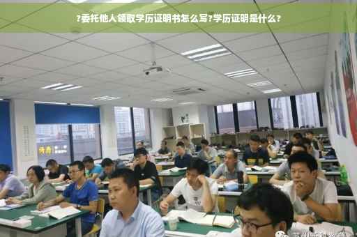 ?委托他人领取学历证明书怎么写?学历证明是什么?
