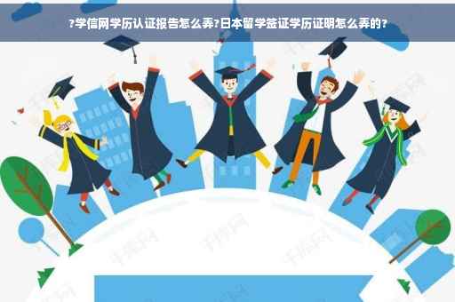 ?学信网学历认证报告怎么弄?日本留学签证学历证明怎么弄的?