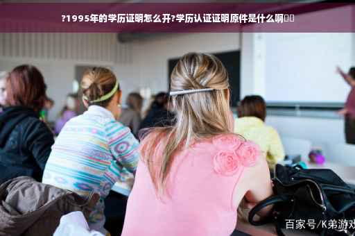 ?1995年的学历证明怎么开?学历认证证明原件是什么啊⚡️