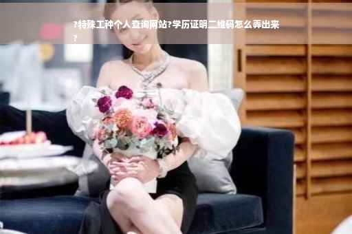 ?特殊工种个人查询网站?学历证明二维码怎么弄出来
?