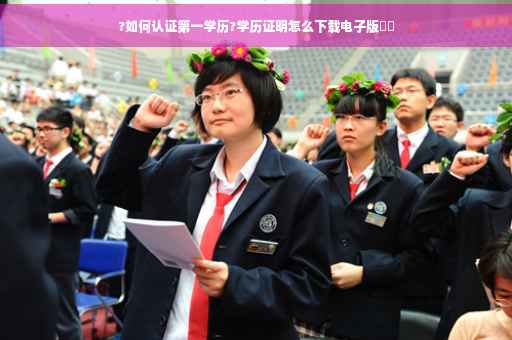 ?如何认证第一学历?学历证明怎么下载电子版⚡️