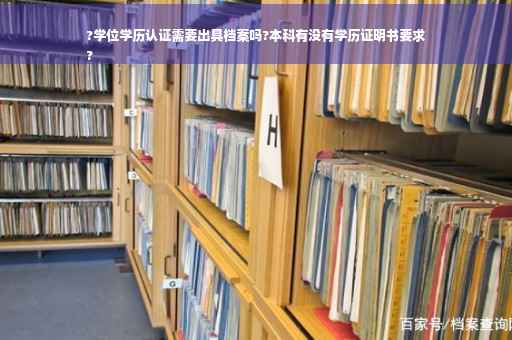 ?学位学历认证需要出具档案吗?本科有没有学历证明书要求
?