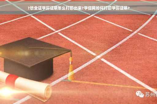 ?毕业证学历证明怎么打印出来?学信网如何打印学历证明?