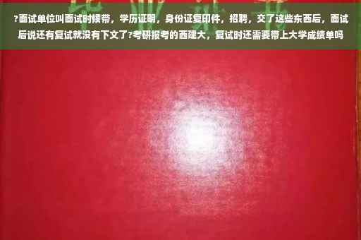 ?面试单位叫面试时候带，学历证明，身份证复印件，招聘，交了这些东西后，面试后说还有复试就没有下文了?考研报考的西建大，复试时还需要带上大学成绩单吗⚡️