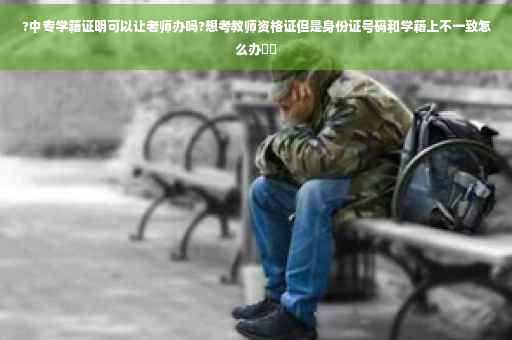 ?中专学籍证明可以让老师办吗?想考教师资格证但是身份证号码和学籍上不一致怎么办⚡️
