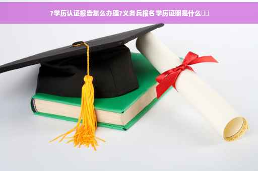 ?学历认证报告怎么办理?义务兵报名学历证明是什么⚡️