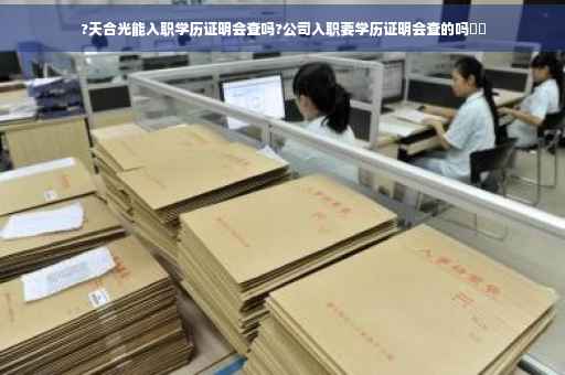 ?天合光能入职学历证明会查吗?公司入职要学历证明会查的吗⚡️