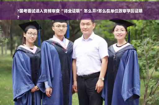 ?国考面试进入资格审查“待业证明”怎么开?怎么在单位政审学历证明
?