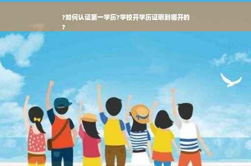 ?如何认证第一学历?学校开学历证明到哪开的
?