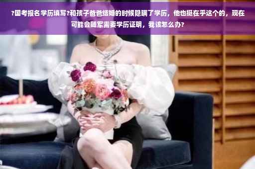 ?国考报名学历填写?和孩子爸爸结婚的时候隐瞒了学历，他也挺在乎这个的，现在可能会随军需要学历证明，我该怎么办?