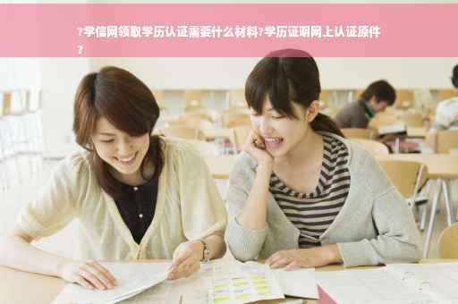 ?学信网领取学历认证需要什么材料?学历证明网上认证原件
?