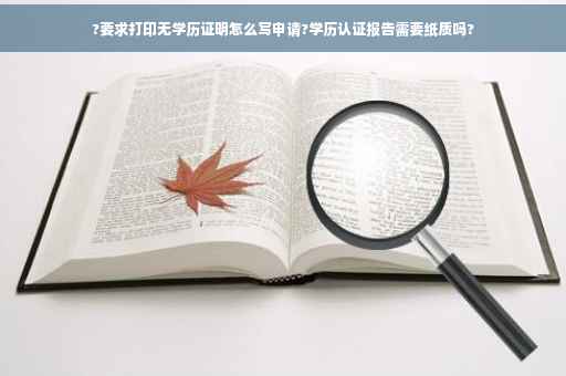 ?要求打印无学历证明怎么写申请?学历认证报告需要纸质吗?