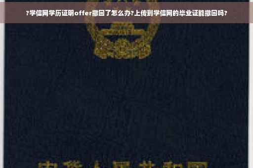 ?学信网学历证明offer撤回了怎么办?上传到学信网的毕业证能撤回吗?